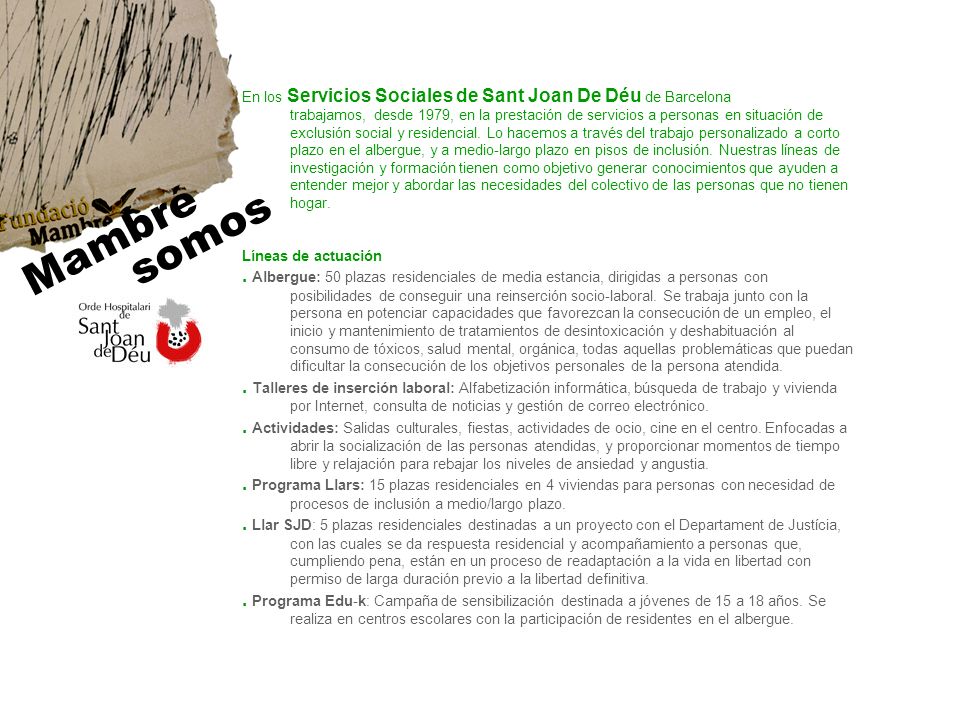 En los Servicios Sociales de Sant Joan De Déu de Barcelona trabajamos, desde 1979, en la prestación de servicios a personas en situación de exclusión social y residencial. Lo hacemos a través del trabajo personalizado a corto plazo en el albergue, y a medio-largo plazo en pisos de inclusión. Nuestras líneas de investigación y formación tienen como objetivo generar conocimientos que ayuden a entender mejor y abordar las necesidades del colectivo de las personas que no tienen hogar.