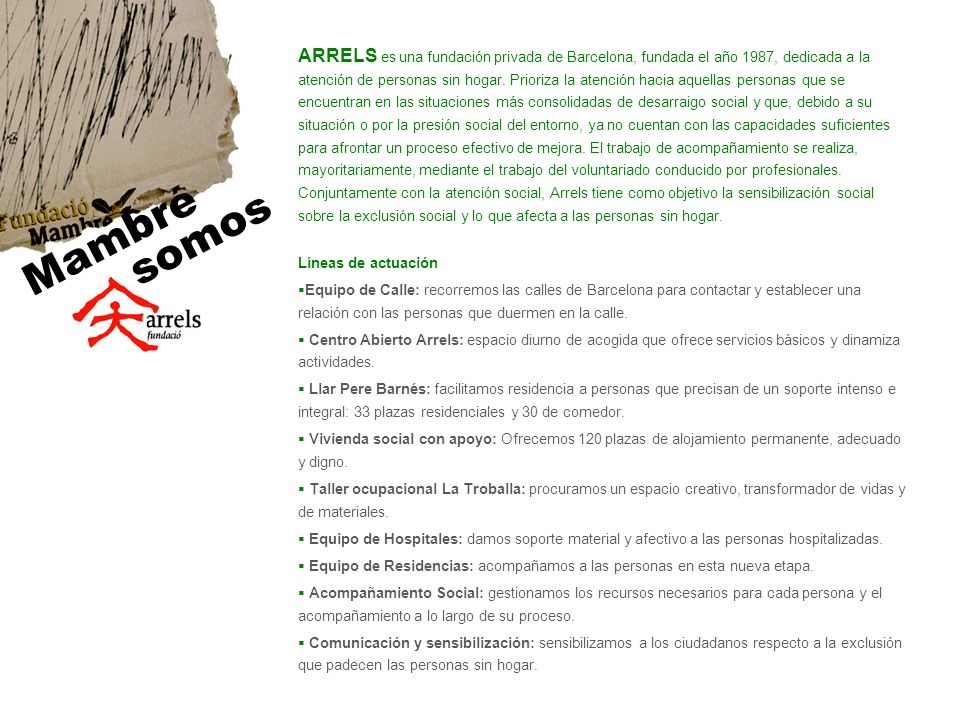 ARRELS es una fundación privada de Barcelona, fundada el año 1987, dedicada a la atención de personas sin hogar. Prioriza la atención hacia aquellas personas que se encuentran en las situaciones más consolidadas de desarraigo social y que, debido a su situación o por la presión social del entorno, ya no cuentan con las capacidades suficientes para afrontar un proceso efectivo de mejora. El trabajo de acompañamiento se realiza, mayoritariamente, mediante el trabajo del voluntariado conducido por profesionales. Conjuntamente con la atención social, Arrels tiene como objetivo la sensibilización social sobre la exclusión social y lo que afecta a las personas sin hogar.
