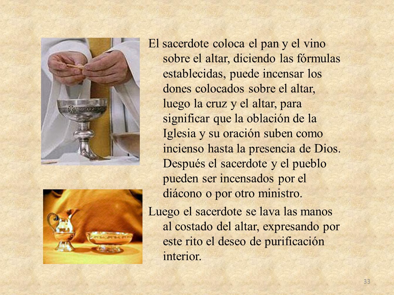 El sacerdote coloca el pan y el vino sobre el altar, diciendo las fórmulas establecidas, puede incensar los dones colocados sobre el altar, luego la cruz y el altar, para significar que la oblación de la Iglesia y su oración suben como incienso hasta la presencia de Dios.