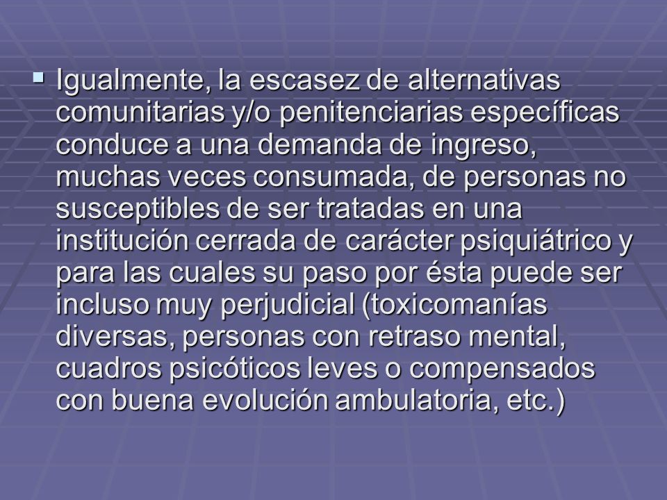 Igualmente, la escasez de alternativas comunitarias y/o penitenciarias específicas conduce a una demanda de ingreso, muchas veces consumada, de personas no susceptibles de ser tratadas en una institución cerrada de carácter psiquiátrico y para las cuales su paso por ésta puede ser incluso muy perjudicial (toxicomanías diversas, personas con retraso mental, cuadros psicóticos leves o compensados con buena evolución ambulatoria, etc.)