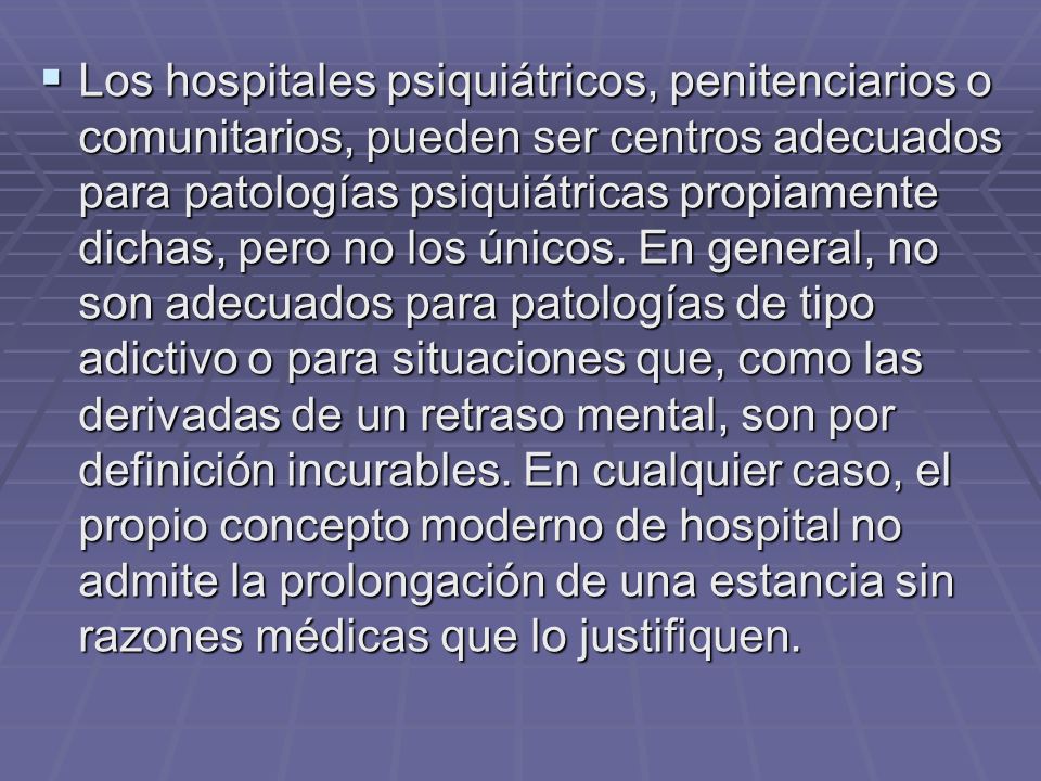 Los hospitales psiquiátricos, penitenciarios o comunitarios, pueden ser centros adecuados para patologías psiquiátricas propiamente dichas, pero no los únicos.