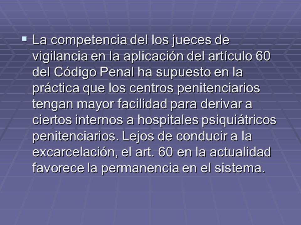 La competencia del los jueces de vigilancia en la aplicación del artículo 60 del Código Penal ha supuesto en la práctica que los centros penitenciarios tengan mayor facilidad para derivar a ciertos internos a hospitales psiquiátricos penitenciarios.