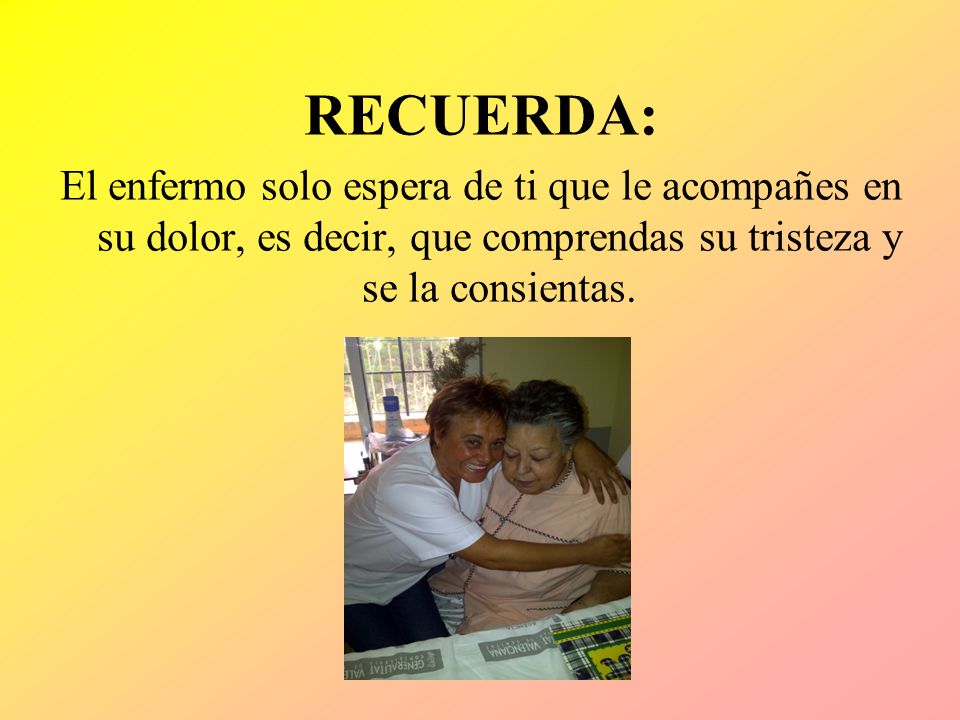 RECUERDA: El enfermo solo espera de ti que le acompañes en su dolor, es decir, que comprendas su tristeza y se la consientas.