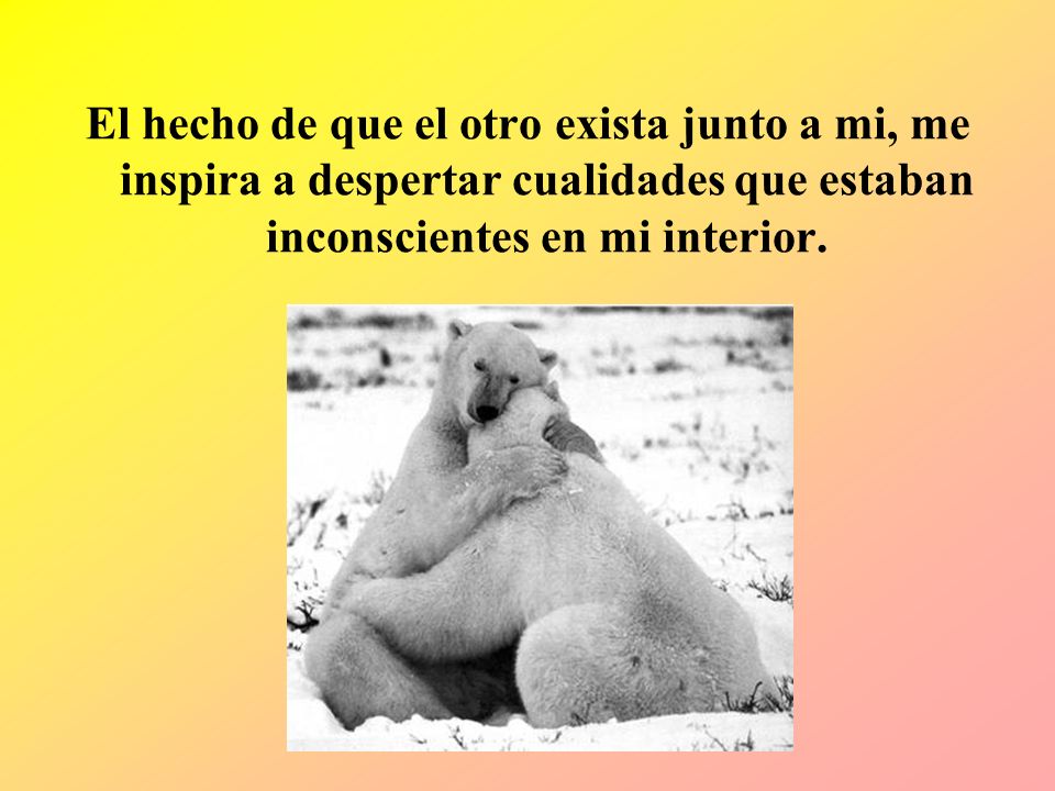 El hecho de que el otro exista junto a mi, me inspira a despertar cualidades que estaban inconscientes en mi interior.