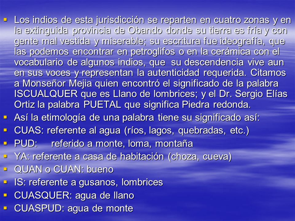 Los indios de esta jurisdicción se reparten en cuatro zonas y en la extinguida provincia de Obando donde su tierra es fría y con gente mal vestida y miserable; su escritura fue ideografía, que las podemos encontrar en petroglifos o en la cerámica con el vocabulario de algunos indios, que su descendencia vive aun en sus voces y representan la autenticidad requerida. Citamos a Monseñor Mejia quien encontró el significado de la palabra ISCUALQUER que es Llano de lombrices; y el Dr. Sergio Elías Ortiz la palabra PUETAL que significa Piedra redonda.