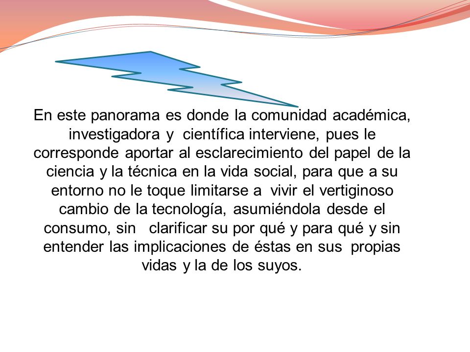 En este panorama es donde la comunidad académica, investigadora y científica interviene, pues le corresponde aportar al esclarecimiento del papel de la ciencia y la técnica en la vida social, para que a su entorno no le toque limitarse a vivir el vertiginoso cambio de la tecnología, asumiéndola desde el consumo, sin clarificar su por qué y para qué y sin entender las implicaciones de éstas en sus propias vidas y la de los suyos.