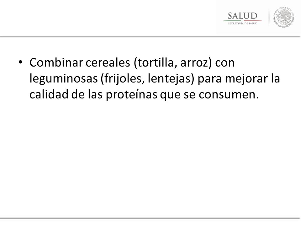 Combinar cereales (tortilla, arroz) con leguminosas (frijoles, lentejas) para mejorar la calidad de las proteínas que se consumen.