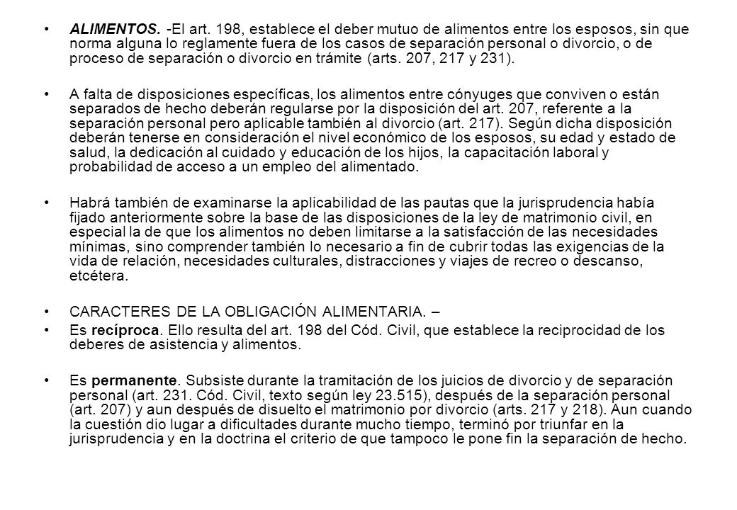 ALIMENTOS. -El art. 198, establece el deber mutuo de alimentos entre los esposos, sin que norma alguna lo reglamente fuera de los casos de separación personal o divorcio, o de proceso de separación o divorcio en trámite (arts. 207, 217 y 231).