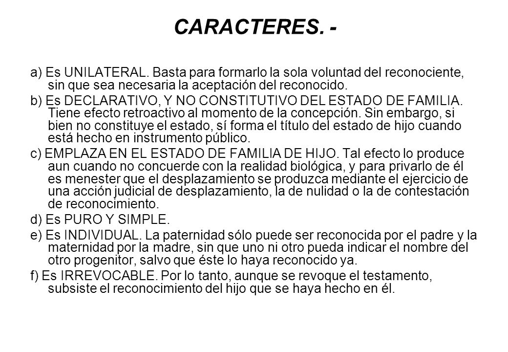 CARACTERES. - a) Es UNILATERAL. Basta para formarlo la sola voluntad del reconociente, sin que sea necesaria la aceptación del reconocido.