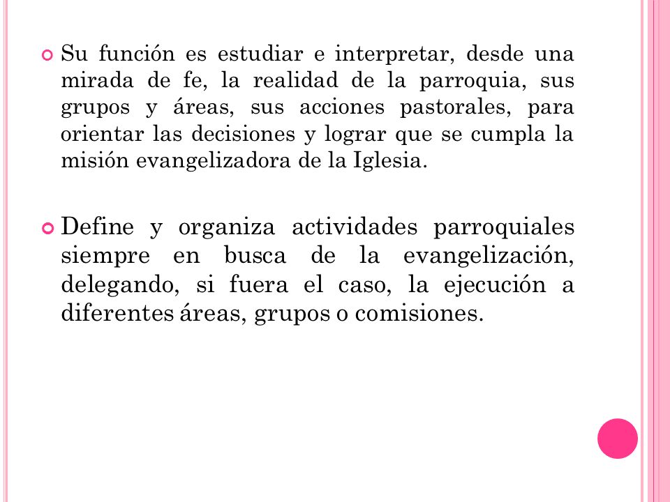 Su función es estudiar e interpretar, desde una mirada de fe, la realidad de la parroquia, sus grupos y áreas, sus acciones pastorales, para orientar las decisiones y lograr que se cumpla la misión evangelizadora de la Iglesia.