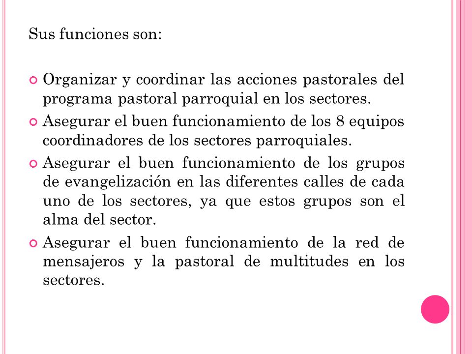Sus funciones son: Organizar y coordinar las acciones pastorales del programa pastoral parroquial en los sectores.