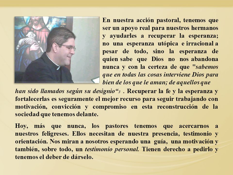 En nuestra acción pastoral, tenemos que ser un apoyo real para nuestros hermanos y ayudarles a recuperar la esperanza; no una esperanza utópica e irracional a pesar de todo, sino la esperanza de quien sabe que Dios no nos abandona nunca y con la certeza de que sabemos que en todas las cosas interviene Dios para bien de los que le aman; de aquellos que