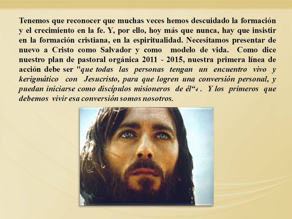 Tenemos que reconocer que muchas veces hemos descuidado la formación y el crecimiento en la fe. Y, por ello, hoy más que nunca, hay que insistir en la formación cristiana, en la espiritualidad. Necesitamos presentar de nuevo a Cristo como Salvador y como modelo de vida. Como dice nuestro plan de pastoral orgánica , nuestra primera línea de acción debe ser que todas las personas tengan un encuentro vivo y kerigmático con Jesucristo, para que logren una conversión personal, y puedan iniciarse como discípulos misioneros de él 4 . Y los primeros que debemos vivir esa conversión somos nosotros.