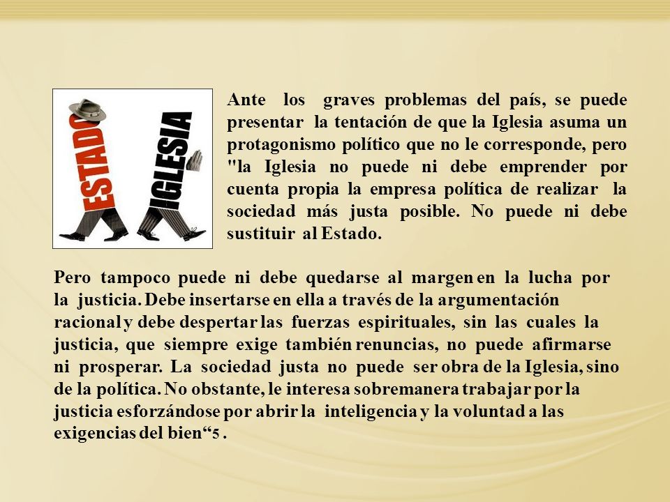Ante los graves problemas del país, se puede presentar la tentación de que la Iglesia asuma un protagonismo político que no le corresponde, pero la Iglesia no puede ni debe emprender por cuenta propia la empresa política de realizar la sociedad más justa posible. No puede ni debe sustituir al Estado.