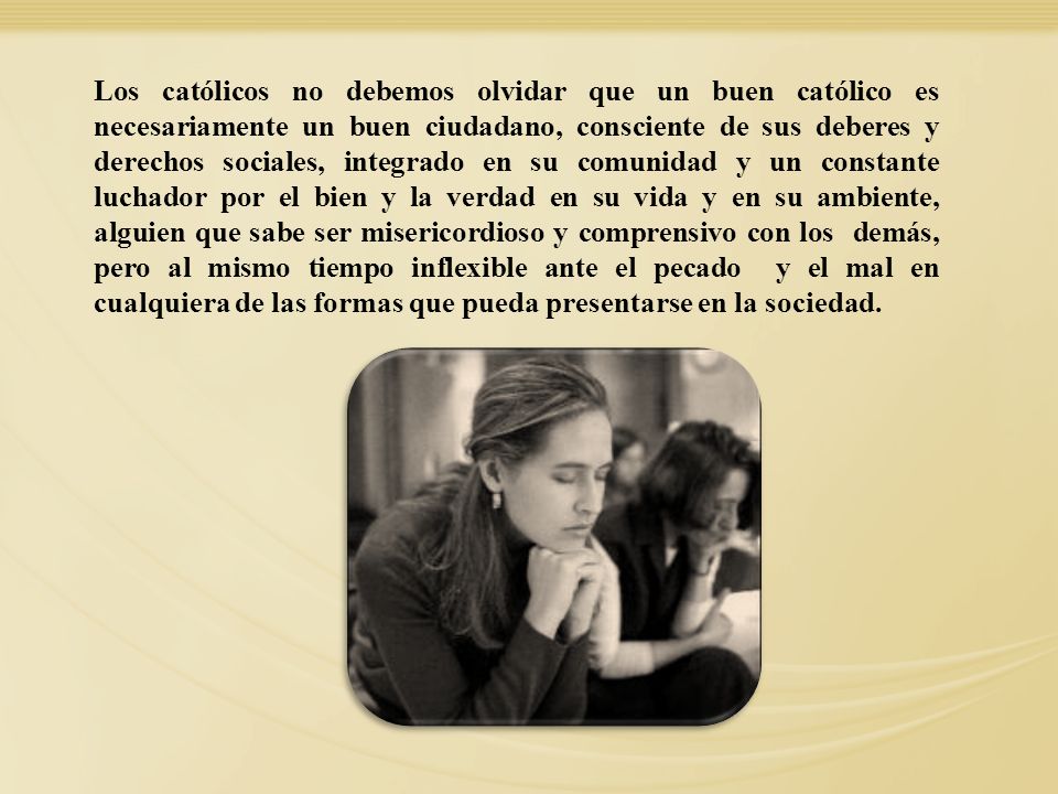 Los católicos no debemos olvidar que un buen católico es necesariamente un buen ciudadano, consciente de sus deberes y derechos sociales, integrado en su comunidad y un constante luchador por el bien y la verdad en su vida y en su ambiente, alguien que sabe ser misericordioso y comprensivo con los demás, pero al mismo tiempo inflexible ante el pecado y el mal en cualquiera de las formas que pueda presentarse en la sociedad.