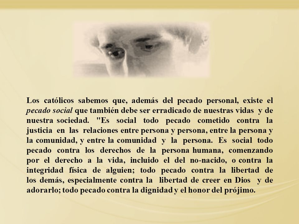 Los católicos sabemos que, además del pecado personal, existe el pecado social que también debe ser erradicado de nuestras vidas y de nuestra sociedad. Es social todo pecado cometido contra la justicia en las relaciones entre persona y persona, entre la persona y la comunidad, y entre la comunidad y la persona. Es social todo pecado contra los derechos de la persona humana, comenzando por el derecho a la vida, incluido el del no-nacido, o contra la integridad física de alguien; todo pecado contra la libertad de los demás, especialmente contra la libertad de creer en Dios y de adorarlo; todo pecado contra la dignidad y el honor del prójimo.