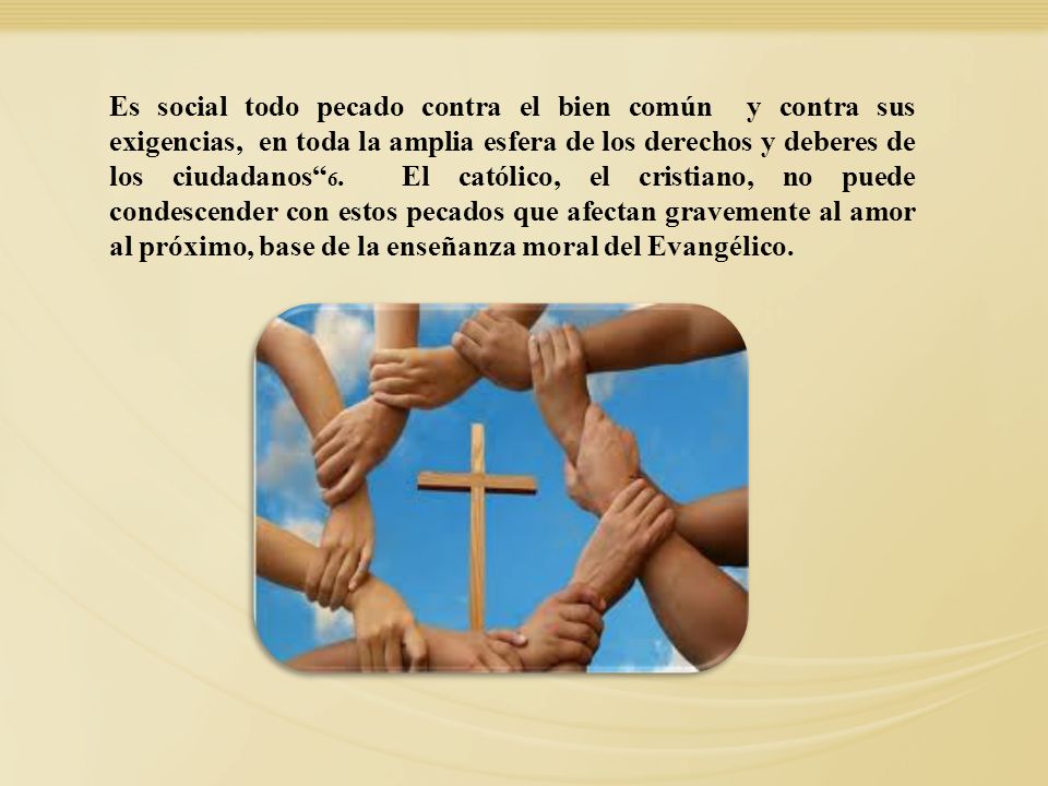 Es social todo pecado contra el bien común y contra sus exigencias, en toda la amplia esfera de los derechos y deberes de los ciudadanos 6. El católico, el cristiano, no puede condescender con estos pecados que afectan gravemente al amor al próximo, base de la enseñanza moral del Evangélico.