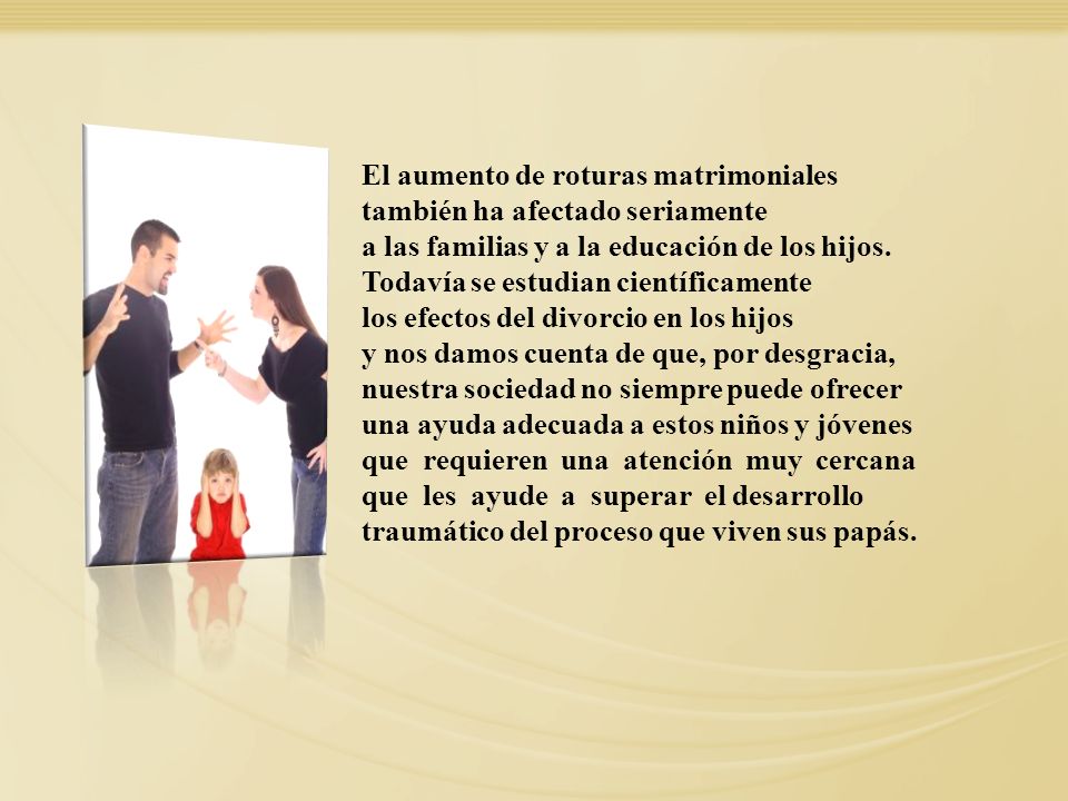 El aumento de roturas matrimoniales también ha afectado seriamente a las familias y a la educación de los hijos. Todavía se estudian científicamente los efectos del divorcio en los hijos y nos damos cuenta de que, por desgracia, nuestra sociedad no siempre puede ofrecer una ayuda adecuada a estos niños y jóvenes que requieren una atención muy cercana que les ayude a superar el desarrollo traumático del proceso que viven sus papás.