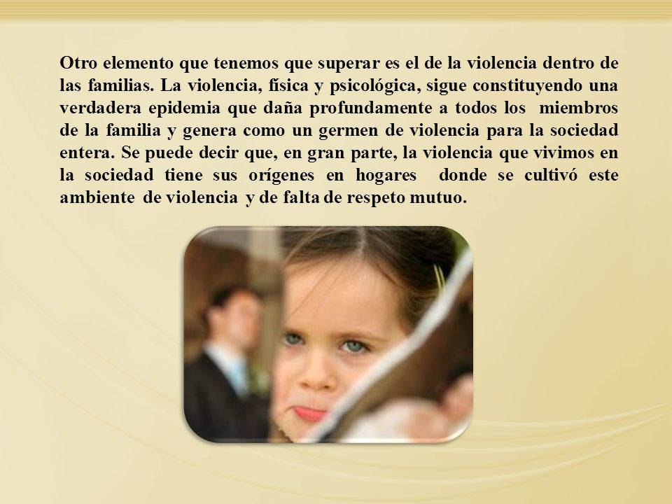 Otro elemento que tenemos que superar es el de la violencia dentro de las familias. La violencia, física y psicológica, sigue constituyendo una verdadera epidemia que daña profundamente a todos los miembros de la familia y genera como un germen de violencia para la sociedad entera. Se puede decir que, en gran parte, la violencia que vivimos en la sociedad tiene sus orígenes en hogares donde se cultivó este ambiente de violencia y de falta de respeto mutuo.