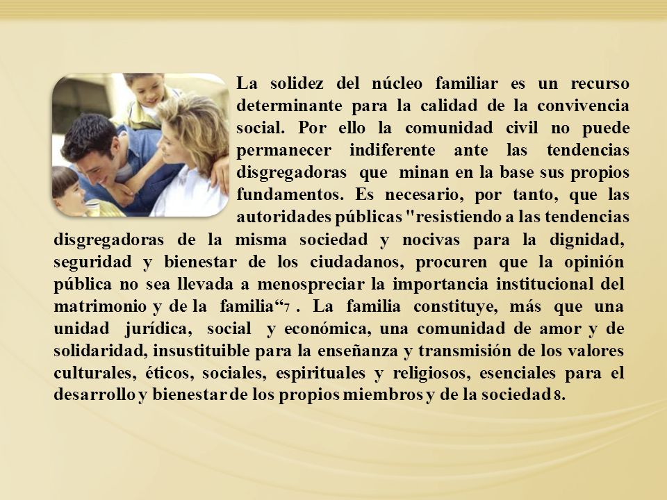 La solidez del núcleo familiar es un recurso determinante para la calidad de la convivencia social. Por ello la comunidad civil no puede permanecer indiferente ante las tendencias disgregadoras que minan en la base sus propios fundamentos. Es necesario, por tanto, que las autoridades públicas resistiendo a las tendencias