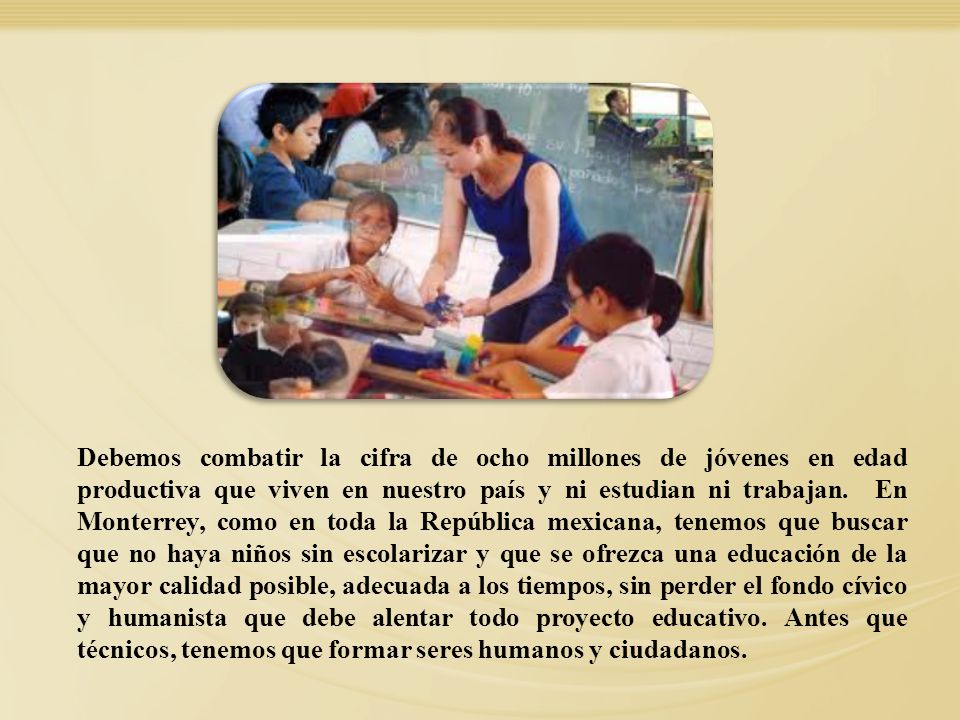 Debemos combatir la cifra de ocho millones de jóvenes en edad productiva que viven en nuestro país y ni estudian ni trabajan. En Monterrey, como en toda la República mexicana, tenemos que buscar que no haya niños sin escolarizar y que se ofrezca una educación de la mayor calidad posible, adecuada a los tiempos, sin perder el fondo cívico y humanista que debe alentar todo proyecto educativo. Antes que técnicos, tenemos que formar seres humanos y ciudadanos.