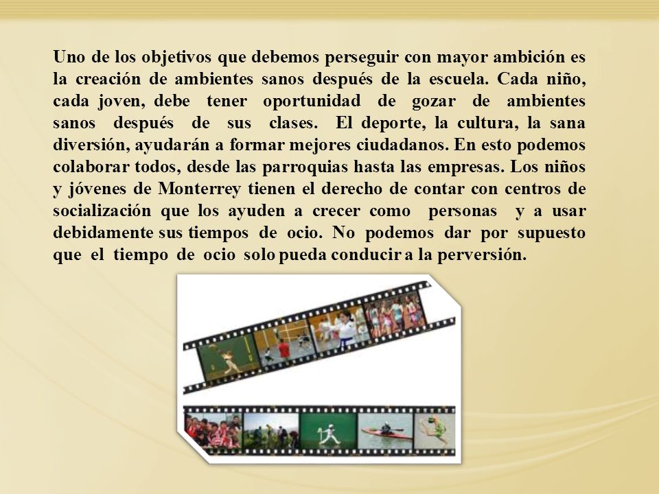 Uno de los objetivos que debemos perseguir con mayor ambición es la creación de ambientes sanos después de la escuela. Cada niño, cada joven, debe tener oportunidad de gozar de ambientes sanos después de sus clases. El deporte, la cultura, la sana diversión, ayudarán a formar mejores ciudadanos. En esto podemos colaborar todos, desde las parroquias hasta las empresas. Los niños y jóvenes de Monterrey tienen el derecho de contar con centros de socialización que los ayuden a crecer como personas y a usar debidamente sus tiempos de ocio. No podemos dar por supuesto que el tiempo de ocio solo pueda conducir a la perversión.