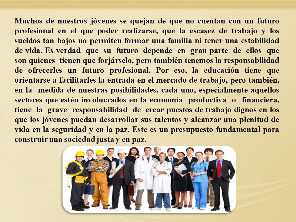 Muchos de nuestros jóvenes se quejan de que no cuentan con un futuro profesional en el que poder realizarse, que la escasez de trabajo y los sueldos tan bajos no permiten formar una familia ni tener una estabilidad de vida. Es verdad que su futuro depende en gran parte de ellos que son quienes tienen que forjárselo, pero también tenemos la responsabilidad de ofrecerles un futuro profesional. Por eso, la educación tiene que orientarse a facilitarles la entrada en el mercado de trabajo, pero también, en la medida de nuestras posibilidades, cada uno, especialmente aquellos sectores que estén involucrados en la economía productiva o financiera, tiene la grave responsabilidad de crear puestos de trabajo dignos en los que los jóvenes puedan desarrollar sus talentos y alcanzar una plenitud de vida en la seguridad y en la paz. Este es un presupuesto fundamental para construir una sociedad justa y en paz.
