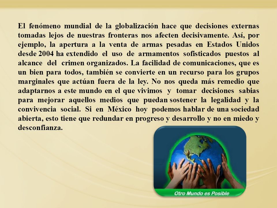 El fenómeno mundial de la globalización hace que decisiones externas tomadas lejos de nuestras fronteras nos afecten decisivamente. Así, por ejemplo, la apertura a la venta de armas pesadas en Estados Unidos desde 2004 ha extendido el uso de armamentos sofisticados puestos al alcance del crimen organizados. La facilidad de comunicaciones, que es un bien para todos, también se convierte en un recurso para los grupos marginales que actúan fuera de la ley. No nos queda más remedio que adaptarnos a este mundo en el que vivimos y tomar decisiones sabias para mejorar aquellos medios que puedan sostener la legalidad y la convivencia social. Si en México hoy podemos hablar de una sociedad abierta, esto tiene que redundar en progreso y desarrollo y no en miedo y desconfianza.