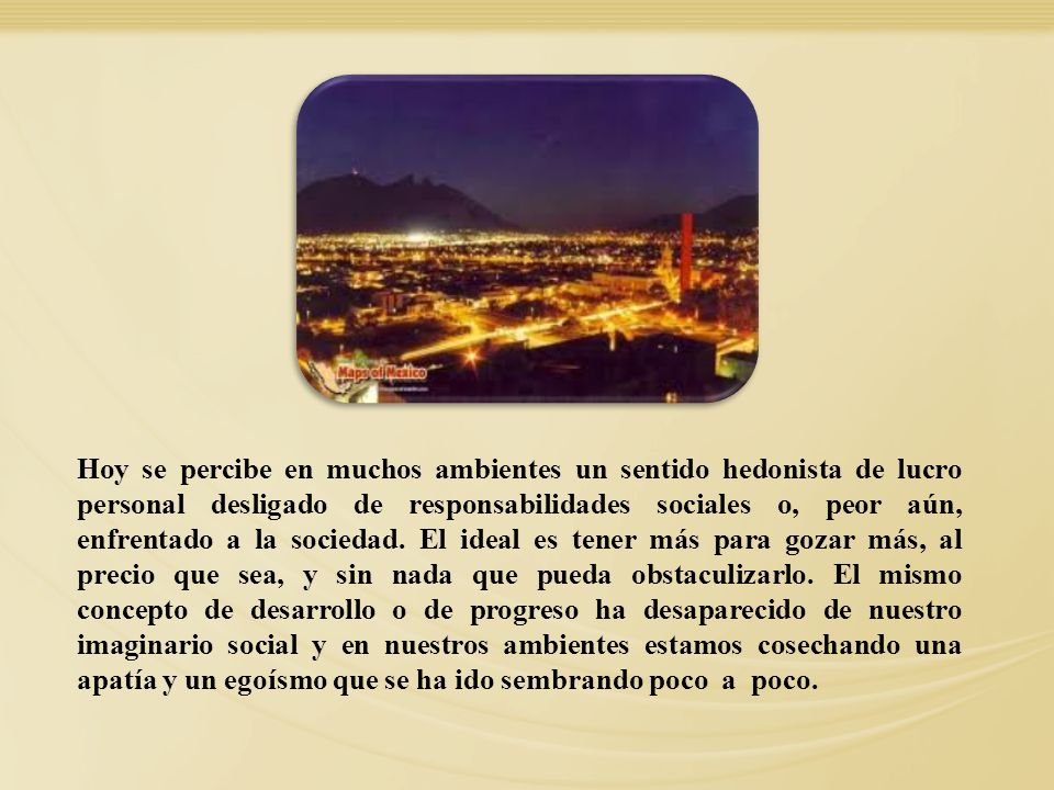 Hoy se percibe en muchos ambientes un sentido hedonista de lucro personal desligado de responsabilidades sociales o, peor aún, enfrentado a la sociedad. El ideal es tener más para gozar más, al precio que sea, y sin nada que pueda obstaculizarlo. El mismo concepto de desarrollo o de progreso ha desaparecido de nuestro imaginario social y en nuestros ambientes estamos cosechando una apatía y un egoísmo que se ha ido sembrando poco a poco.