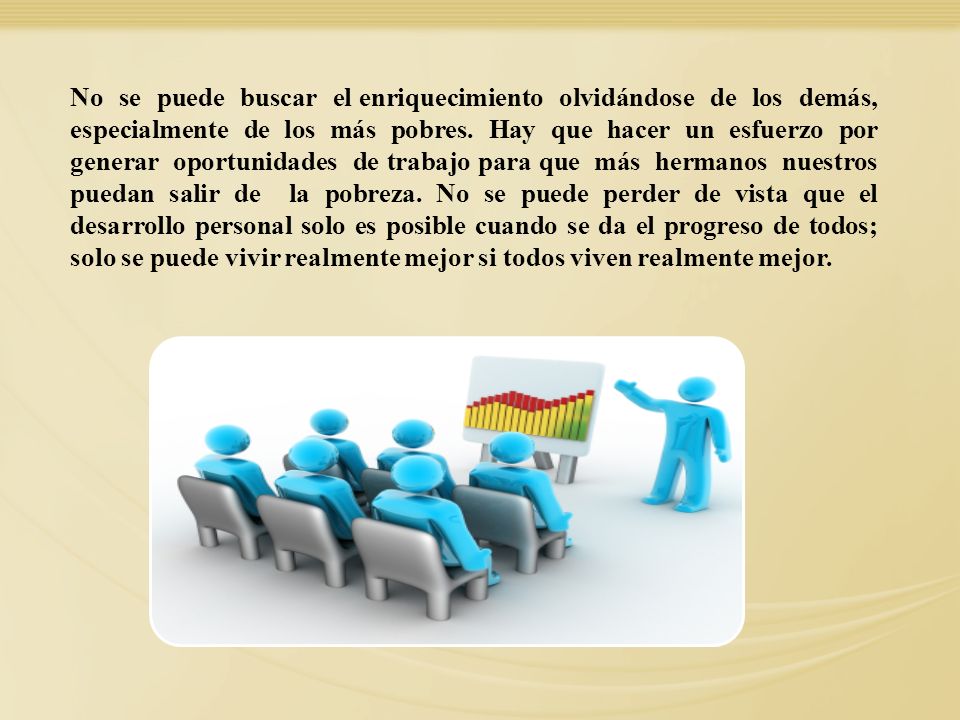 No se puede buscar el enriquecimiento olvidándose de los demás, especialmente de los más pobres. Hay que hacer un esfuerzo por generar oportunidades de trabajo para que más hermanos nuestros puedan salir de la pobreza. No se puede perder de vista que el desarrollo personal solo es posible cuando se da el progreso de todos; solo se puede vivir realmente mejor si todos viven realmente mejor.