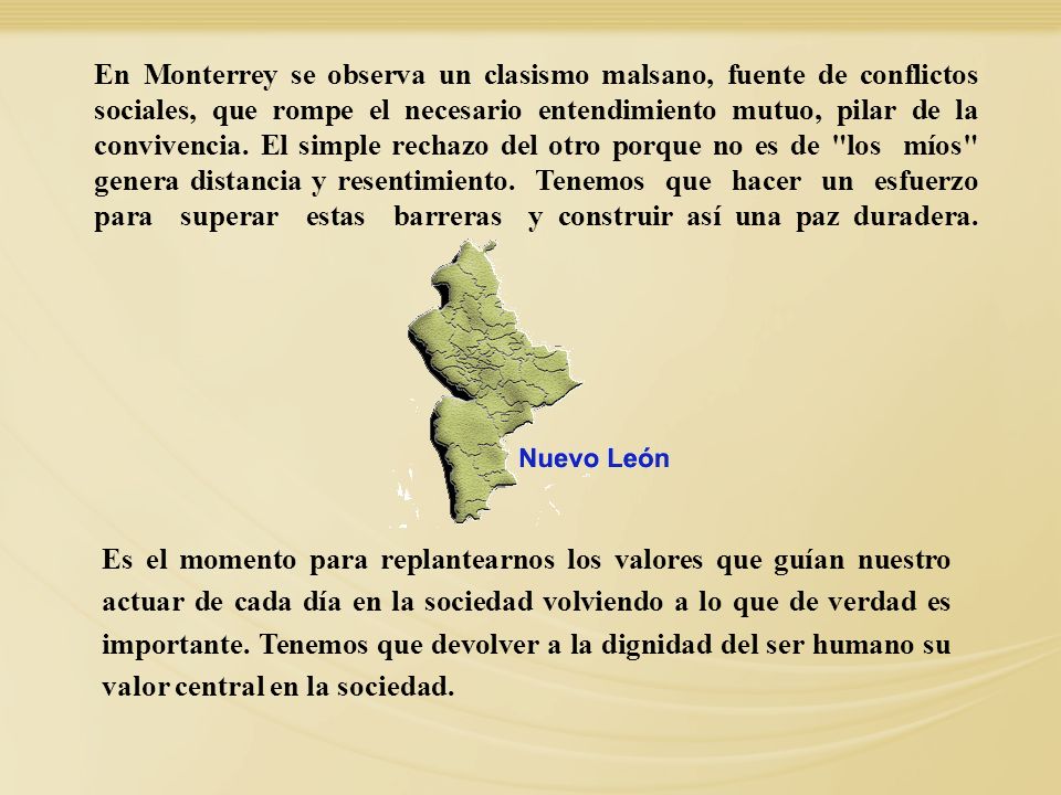 En Monterrey se observa un clasismo malsano, fuente de conflictos sociales, que rompe el necesario entendimiento mutuo, pilar de la convivencia. El simple rechazo del otro porque no es de los míos genera distancia y resentimiento. Tenemos que hacer un esfuerzo para superar estas barreras y construir así una paz duradera.