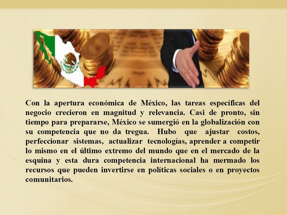 Con la apertura económica de México, las tareas específicas del negocio crecieron en magnitud y relevancia. Casi de pronto, sin tiempo para prepararse, México se sumergió en la globalización con su competencia que no da tregua. Hubo que ajustar costos, perfeccionar sistemas, actualizar tecnologías, aprender a competir lo mismo en el último extremo del mundo que en el mercado de la esquina y esta dura competencia internacional ha mermado los recursos que pueden invertirse en políticas sociales o en proyectos comunitarios.