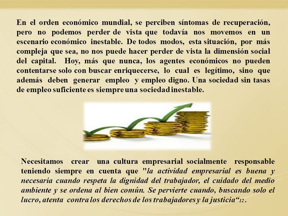 En el orden económico mundial, se perciben síntomas de recuperación, pero no podemos perder de vista que todavía nos movemos en un escenario económico inestable. De todos modos, esta situación, por más compleja que sea, no nos puede hacer perder de vista la dimensión social del capital. Hoy, más que nunca, los agentes económicos no pueden contentarse solo con buscar enriquecerse, lo cual es legítimo, sino que además deben generar empleo y empleo digno. Una sociedad sin tasas de empleo suficiente es siempre una sociedad inestable.