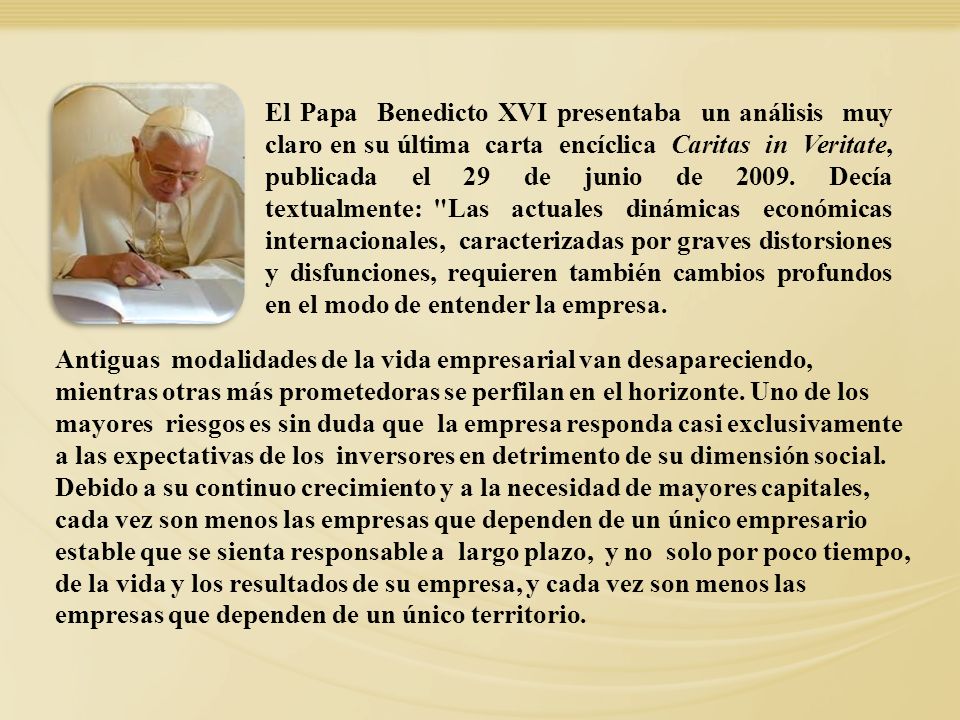 El Papa Benedicto XVI presentaba un análisis muy claro en su última carta encíclica Caritas in Veritate, publicada el 29 de junio de Decía textualmente: Las actuales dinámicas económicas internacionales, caracterizadas por graves distorsiones y disfunciones, requieren también cambios profundos en el modo de entender la empresa.