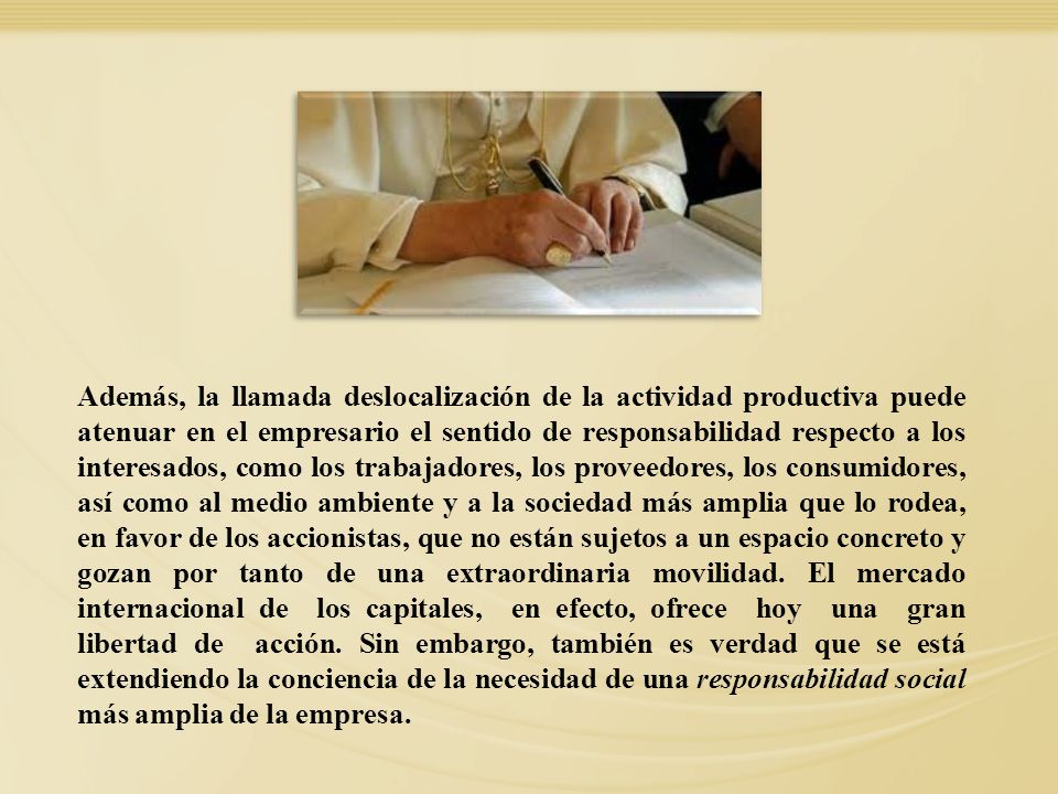 Además, la llamada deslocalización de la actividad productiva puede atenuar en el empresario el sentido de responsabilidad respecto a los interesados, como los trabajadores, los proveedores, los consumidores, así como al medio ambiente y a la sociedad más amplia que lo rodea, en favor de los accionistas, que no están sujetos a un espacio concreto y gozan por tanto de una extraordinaria movilidad. El mercado internacional de los capitales, en efecto, ofrece hoy una gran libertad de acción. Sin embargo, también es verdad que se está extendiendo la conciencia de la necesidad de una responsabilidad social más amplia de la empresa.