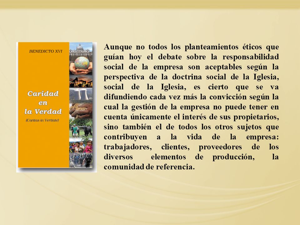 Aunque no todos los planteamientos éticos que guían hoy el debate sobre la responsabilidad social de la empresa son aceptables según la perspectiva de la doctrina social de la Iglesia, social de la Iglesia, es cierto que se va difundiendo cada vez más la convicción según la cual la gestión de la empresa no puede tener en cuenta únicamente el interés de sus propietarios, sino también el de todos los otros sujetos que contribuyen a la vida de la empresa: trabajadores, clientes, proveedores de los diversos elementos de producción, la comunidad de referencia.