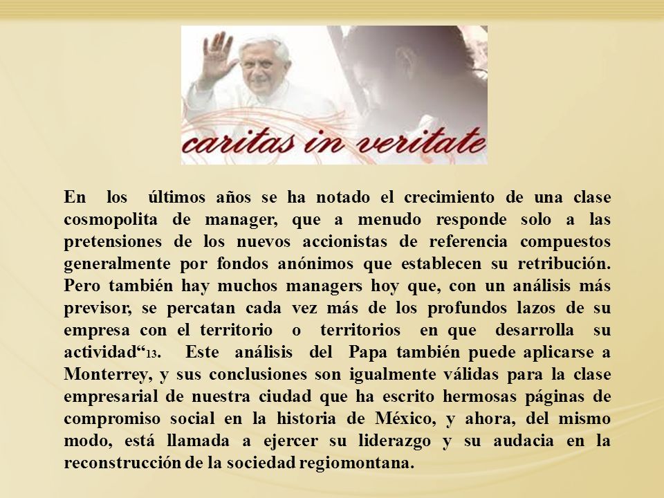 En los últimos años se ha notado el crecimiento de una clase cosmopolita de manager, que a menudo responde solo a las pretensiones de los nuevos accionistas de referencia compuestos generalmente por fondos anónimos que establecen su retribución. Pero también hay muchos managers hoy que, con un análisis más previsor, se percatan cada vez más de los profundos lazos de su empresa con el territorio o territorios en que desarrolla su actividad 13. Este análisis del Papa también puede aplicarse a Monterrey, y sus conclusiones son igualmente válidas para la clase empresarial de nuestra ciudad que ha escrito hermosas páginas de compromiso social en la historia de México, y ahora, del mismo modo, está llamada a ejercer su liderazgo y su audacia en la reconstrucción de la sociedad regiomontana.