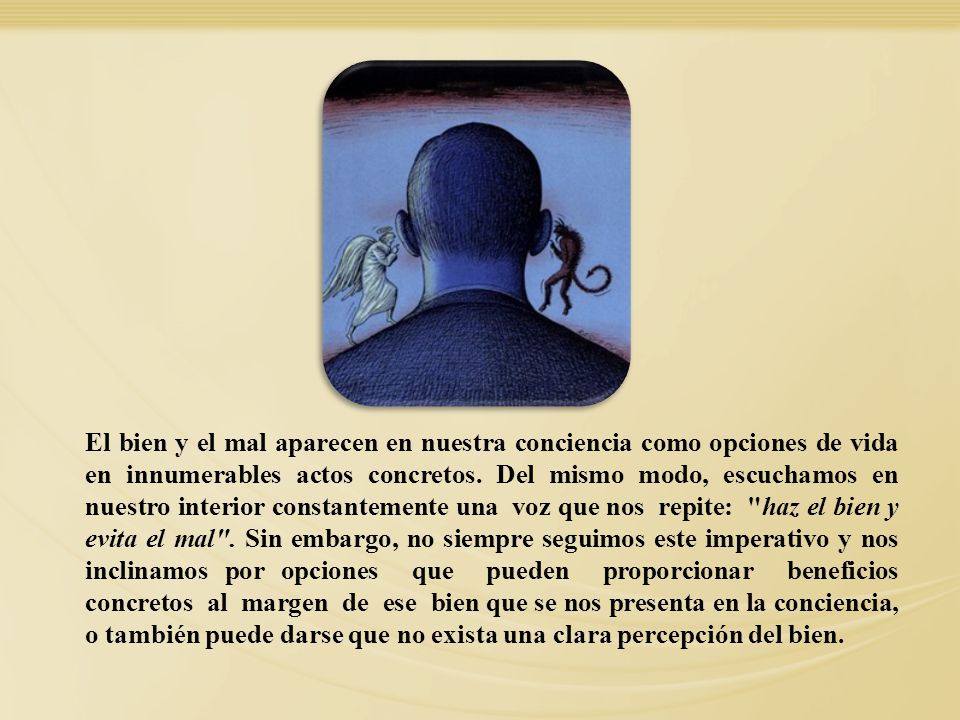 El bien y el mal aparecen en nuestra conciencia como opciones de vida en innumerables actos concretos. Del mismo modo, escuchamos en nuestro interior constantemente una voz que nos repite: haz el bien y evita el mal . Sin embargo, no siempre seguimos este imperativo y nos inclinamos por opciones que pueden proporcionar beneficios concretos al margen de ese bien que se nos presenta en la conciencia, o también puede darse que no exista una clara percepción del bien.