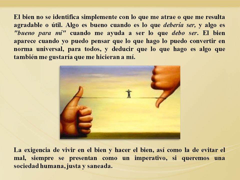 El bien no se identifica simplemente con lo que me atrae o que me resulta agradable o útil. Algo es bueno cuando es lo que debería ser, y algo es bueno para mí cuando me ayuda a ser lo que debo ser. El bien aparece cuando yo puedo pensar que lo que hago lo puedo convertir en norma universal, para todos, y deducir que lo que hago es algo que también me gustaría que me hicieran a mí.