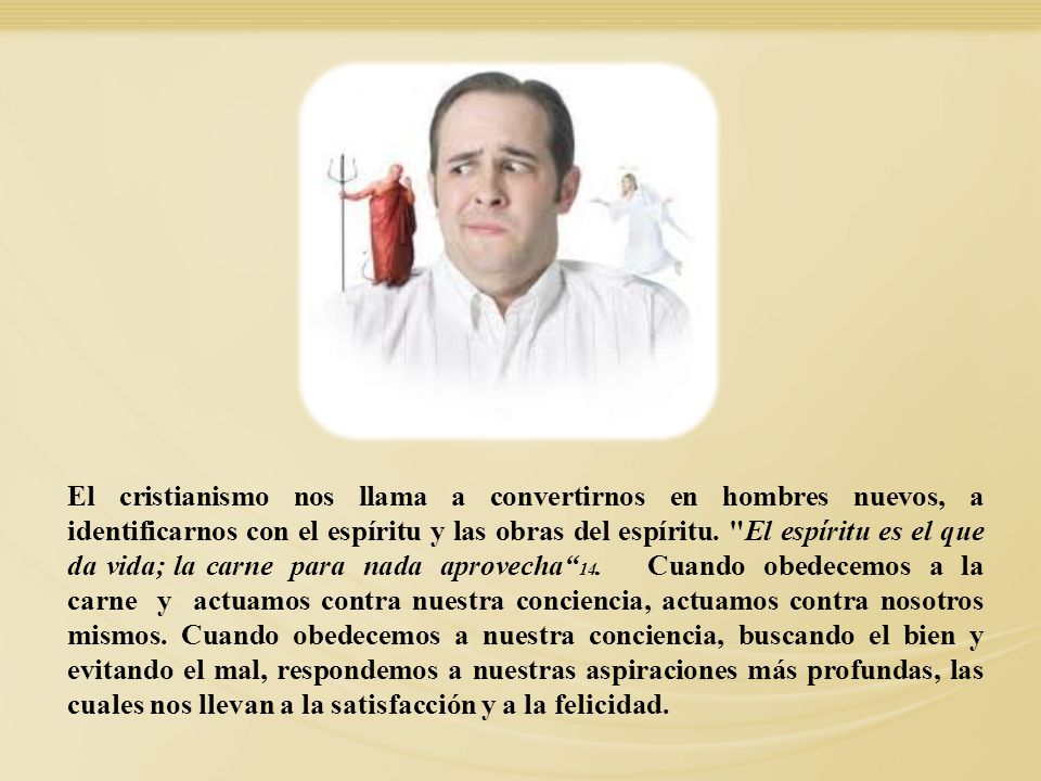 El cristianismo nos llama a convertirnos en hombres nuevos, a identificarnos con el espíritu y las obras del espíritu. El espíritu es el que da vida; la carne para nada aprovecha 14. Cuando obedecemos a la carne y actuamos contra nuestra conciencia, actuamos contra nosotros mismos. Cuando obedecemos a nuestra conciencia, buscando el bien y evitando el mal, respondemos a nuestras aspiraciones más profundas, las cuales nos llevan a la satisfacción y a la felicidad.