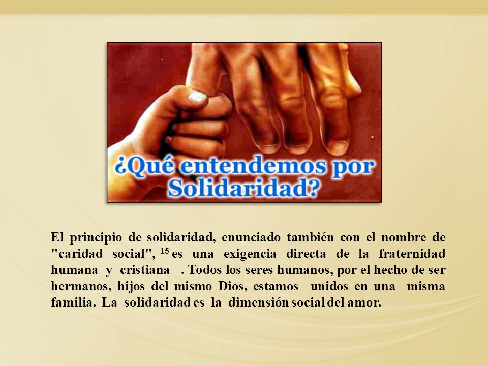 El principio de solidaridad, enunciado también con el nombre de caridad social , 15 es una exigencia directa de la fraternidad humana y cristiana . Todos los seres humanos, por el hecho de ser hermanos, hijos del mismo Dios, estamos unidos en una misma familia. La solidaridad es la dimensión social del amor.