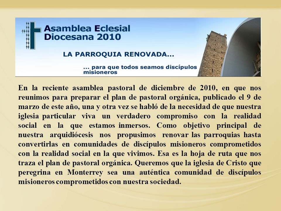 En la reciente asamblea pastoral de diciembre de 2010, en que nos reunimos para preparar el plan de pastoral orgánica, publicado el 9 de marzo de este año, una y otra vez se habló de la necesidad de que nuestra iglesia particular viva un verdadero compromiso con la realidad social en la que estamos inmersos. Como objetivo principal de nuestra arquidiócesis nos propusimos renovar las parroquias hasta convertirlas en comunidades de discípulos misioneros comprometidos con la realidad social en la que vivimos. Esa es la hoja de ruta que nos traza el plan de pastoral orgánica. Queremos que la iglesia de Cristo que peregrina en Monterrey sea una auténtica comunidad de discípulos misioneros comprometidos con nuestra sociedad.