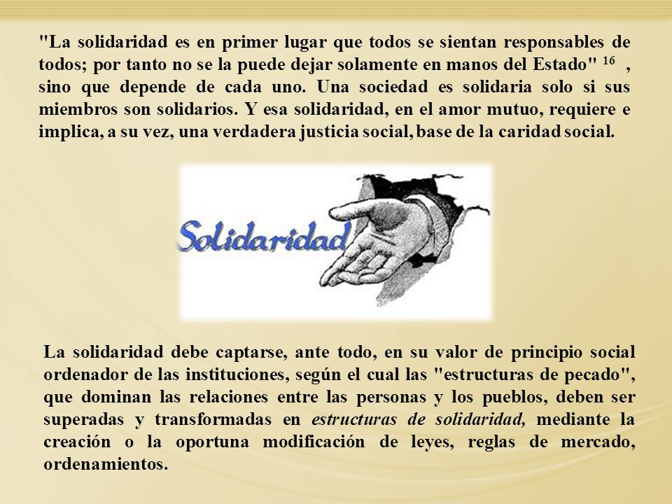 La solidaridad es en primer lugar que todos se sientan responsables de todos; por tanto no se la puede dejar solamente en manos del Estado 16 , sino que depende de cada uno. Una sociedad es solidaria solo si sus miembros son solidarios. Y esa solidaridad, en el amor mutuo, requiere e implica, a su vez, una verdadera justicia social, base de la caridad social.