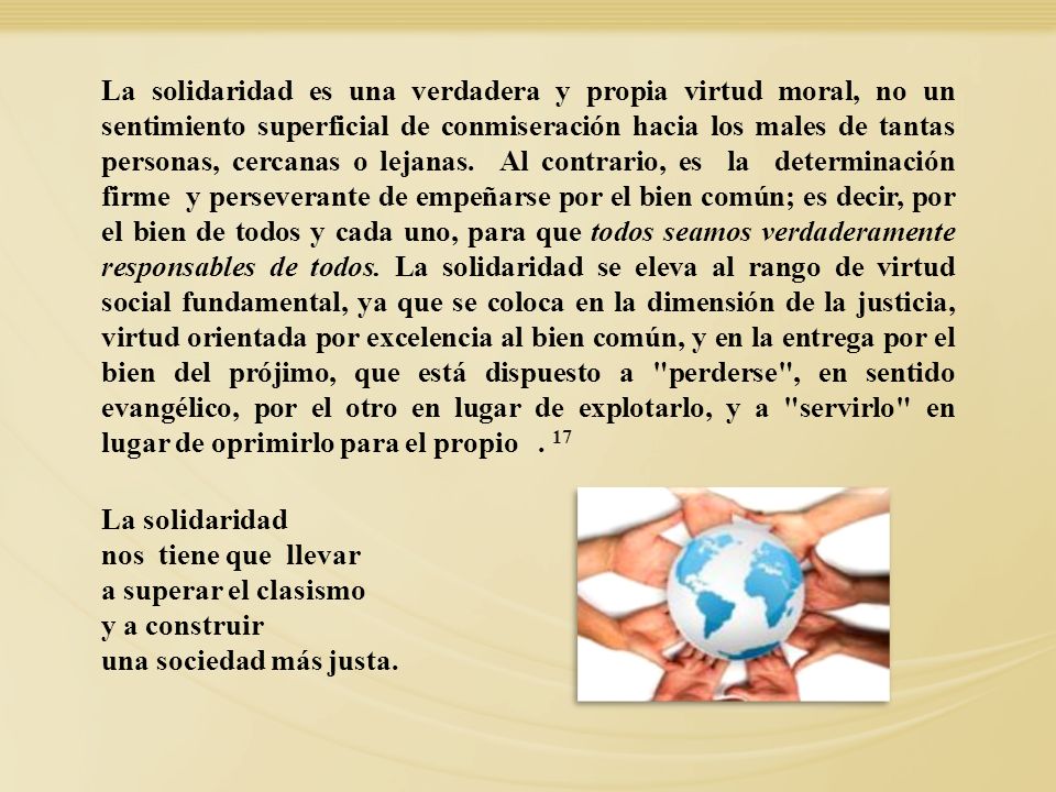 La solidaridad es una verdadera y propia virtud moral, no un sentimiento superficial de conmiseración hacia los males de tantas personas, cercanas o lejanas. Al contrario, es la determinación firme y perseverante de empeñarse por el bien común; es decir, por el bien de todos y cada uno, para que todos seamos verdaderamente responsables de todos. La solidaridad se eleva al rango de virtud social fundamental, ya que se coloca en la dimensión de la justicia, virtud orientada por excelencia al bien común, y en la entrega por el bien del prójimo, que está dispuesto a perderse , en sentido evangélico, por el otro en lugar de explotarlo, y a servirlo en lugar de oprimirlo para el propio . 17
