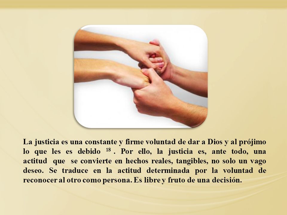 La justicia es una constante y firme voluntad de dar a Dios y al prójimo lo que les es debido 18 . Por ello, la justicia es, ante todo, una actitud que se convierte en hechos reales, tangibles, no solo un vago deseo. Se traduce en la actitud determinada por la voluntad de reconocer al otro como persona. Es libre y fruto de una decisión.