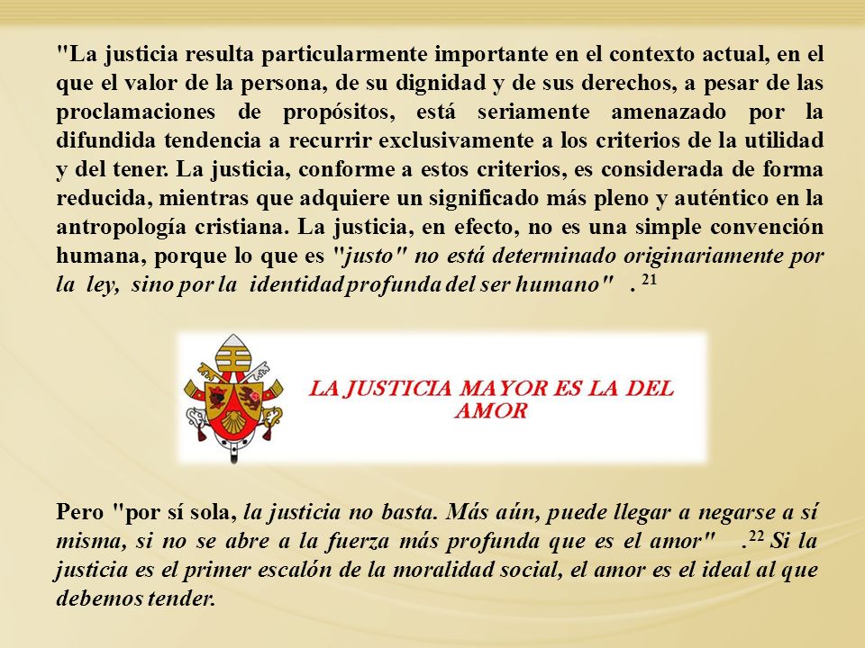 La justicia resulta particularmente importante en el contexto actual, en el que el valor de la persona, de su dignidad y de sus derechos, a pesar de las proclamaciones de propósitos, está seriamente amenazado por la difundida tendencia a recurrir exclusivamente a los criterios de la utilidad y del tener. La justicia, conforme a estos criterios, es considerada de forma reducida, mientras que adquiere un significado más pleno y auténtico en la antropología cristiana. La justicia, en efecto, no es una simple convención humana, porque lo que es justo no está determinado originariamente por la ley, sino por la identidad profunda del ser humano . 21