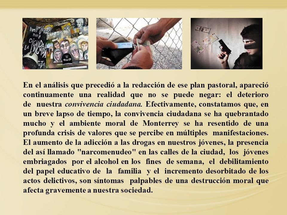 En el análisis que precedió a la redacción de ese plan pastoral, apareció continuamente una realidad que no se puede negar: el deterioro de nuestra convivencia ciudadana. Efectivamente, constatamos que, en un breve lapso de tiempo, la convivencia ciudadana se ha quebrantado mucho y el ambiente moral de Monterrey se ha resentido de una profunda crisis de valores que se percibe en múltiples manifestaciones. El aumento de la adicción a las drogas en nuestros jóvenes, la presencia del así llamado narcomenudeo en las calles de la ciudad, los jóvenes embriagados por el alcohol en los fines de semana, el debilitamiento del papel educativo de la familia y el incremento desorbitado de los actos delictivos, son síntomas palpables de una destrucción moral que afecta gravemente a nuestra sociedad.