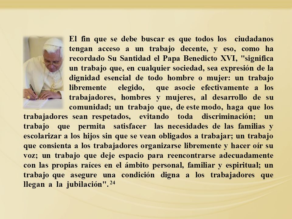 El fin que se debe buscar es que todos los ciudadanos tengan acceso a un trabajo decente, y eso, como ha recordado Su Santidad el Papa Benedicto XVI, significa un trabajo que, en cualquier sociedad, sea expresión de la dignidad esencial de todo hombre o mujer: un trabajo libremente elegido, que asocie efectivamente a los trabajadores, hombres y mujeres, al desarrollo de su comunidad; un trabajo que, de este modo, haga que los