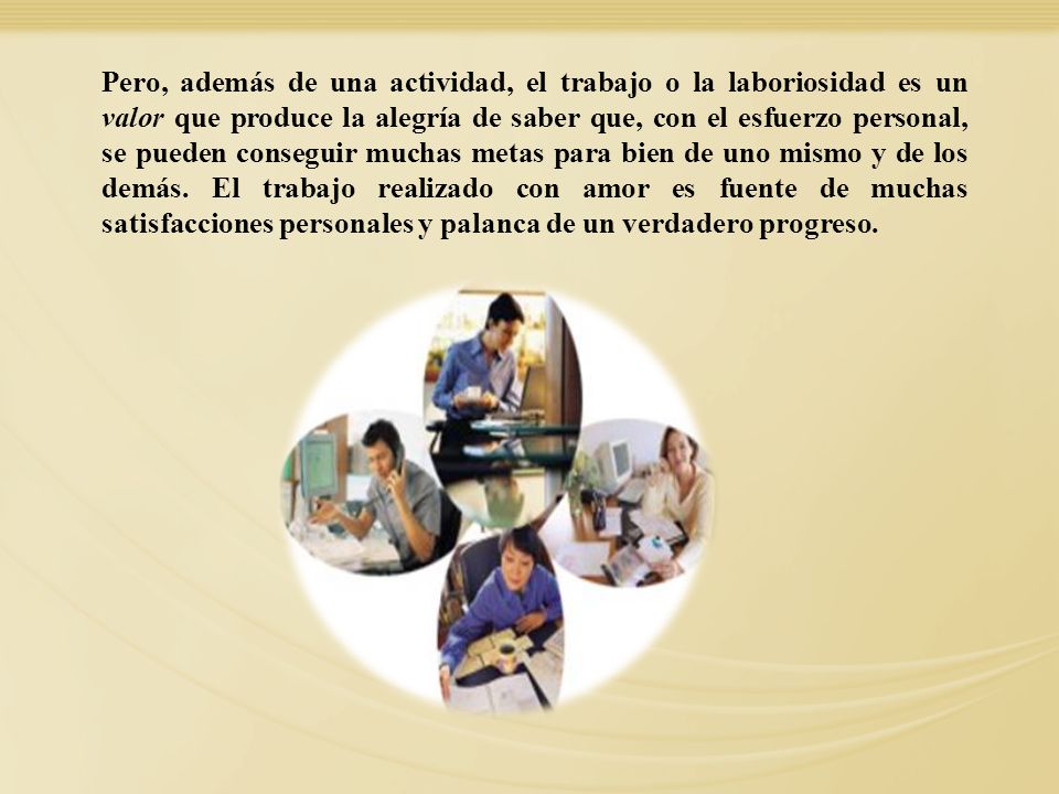 Pero, además de una actividad, el trabajo o la laboriosidad es un valor que produce la alegría de saber que, con el esfuerzo personal, se pueden conseguir muchas metas para bien de uno mismo y de los demás. El trabajo realizado con amor es fuente de muchas satisfacciones personales y palanca de un verdadero progreso.