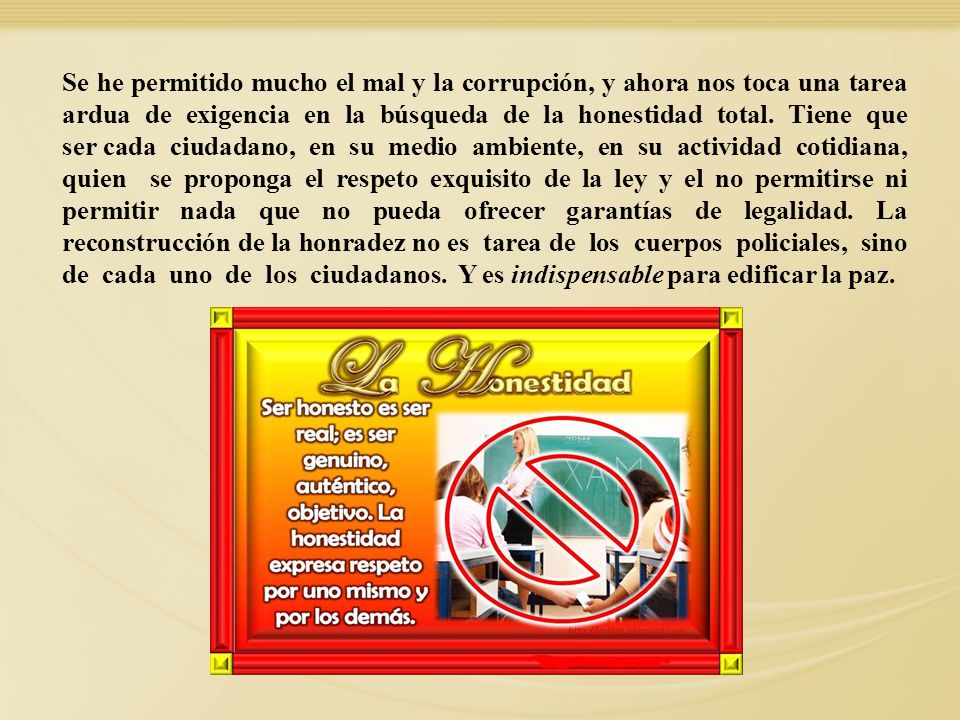 Se he permitido mucho el mal y la corrupción, y ahora nos toca una tarea ardua de exigencia en la búsqueda de la honestidad total. Tiene que ser cada ciudadano, en su medio ambiente, en su actividad cotidiana, quien se proponga el respeto exquisito de la ley y el no permitirse ni permitir nada que no pueda ofrecer garantías de legalidad. La reconstrucción de la honradez no es tarea de los cuerpos policiales, sino de cada uno de los ciudadanos. Y es indispensable para edificar la paz.